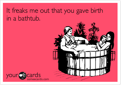 It freaks me out that you gave birth in a bathtub.