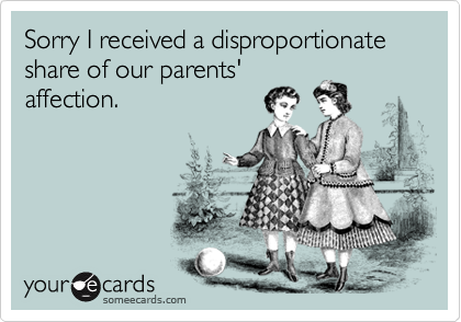 Sorry I received a disproportionate share of our parents'
affection.