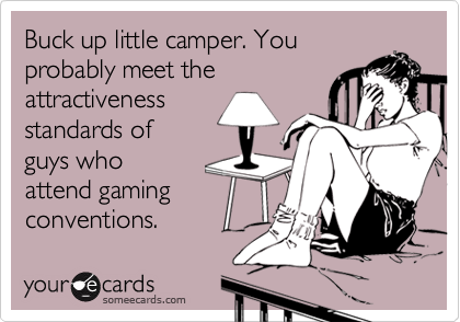 Buck up little camper. You
probably meet the
attractiveness
standards of
guys who
attend gaming
conventions. 