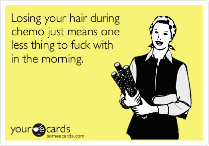 Losing your hair during
chemo just means one
less thing to fuck with
in the morning.
