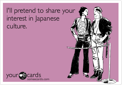 I'll pretend to share yourinterest in Japaneseculture.