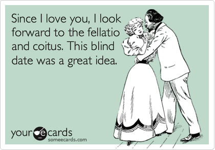 Since I love you, I look
forward to the fellatio
and coitus. This blind
date was a great idea.