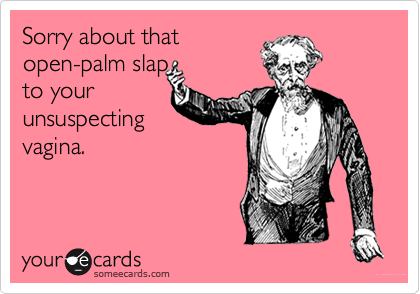 Sorry about thatopen-palm slapto yourunsuspecting vagina. 