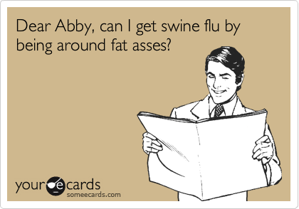 Dear Abby, can I get swine flu by being around fat asses?