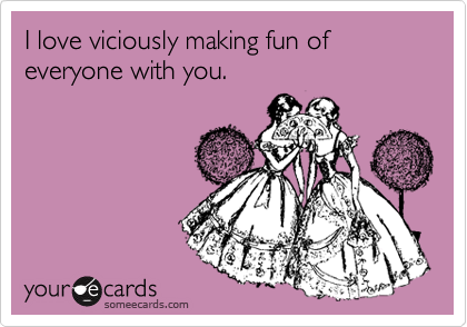 I love viciously making fun of everyone with you.