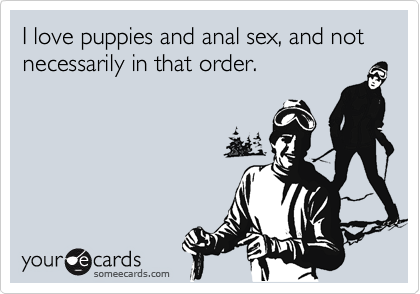 I love puppies and anal sex, and not necessarily in that order.