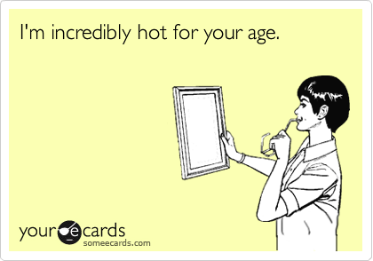I'm incredibly hot for your age.