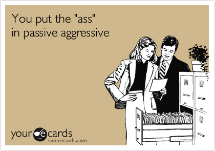 You put the "ass"  
in passive aggressive