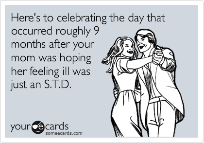 Here's to celebrating the day that occurred roughly 9
months after your
mom was hoping
her feeling ill was
just an S.T.D. 