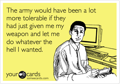 The army would have been a lot more tolerable if they
had just given me my
weapon and let me
do whatever the
hell I wanted.