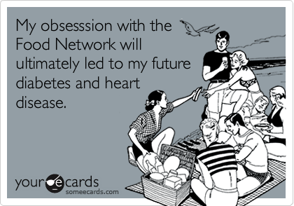 My obsesssion with the
Food Network will
ultimately led to my future
diabetes and heart
disease.