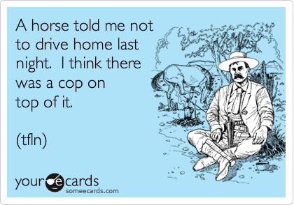 A horse told me not 
to drive home last 
night.  I think there 
was a cop on 
top of it.

(tfln) 