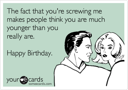 The fact that you're screwing me makes people think you are much younger than you
really are.    

Happy Birthday.