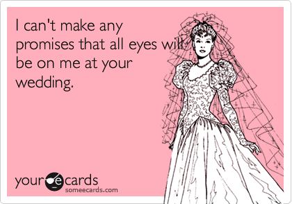 I can't make anypromises that all eyes willbe on me at yourwedding.