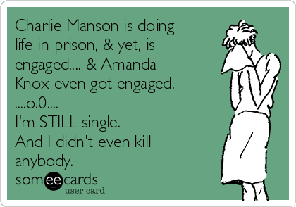 Charlie Manson is doing
life in prison, & yet, is 
engaged.... & Amanda
Knox even got engaged. 
....o.0.... 
I'm STILL single. 
And I didn't even kill
anybody. 