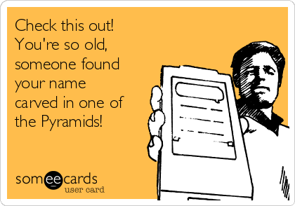 Check this out!
You're so old,
someone found
your name
carved in one of
the Pyramids!