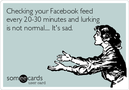 Checking your Facebook feed
every 20-30 minutes and lurking
is not normal.... It's sad.