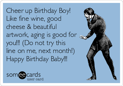 Cheer up Birthday Boy!
Like fine wine, good
cheese & beautiful
artwork, aging is good for
you!!! (Do not try this
line on me, next month!)
Happy Birthday Baby!!!