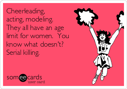 Cheerleading,
acting, modeling. 
They all have an age
limit for women.  You
know what doesn't? 
Serial killing. 