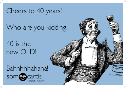 Cheers to 40 years! 

Who are you kidding..

40 is the
new OLD! 

Bahhhhhahaha!