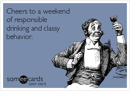 Cheers to a weekend
of responsible
drinking and classy
behavior.