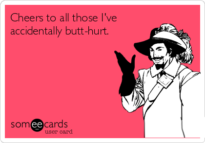 Cheers to all those I've
accidentally butt-hurt.