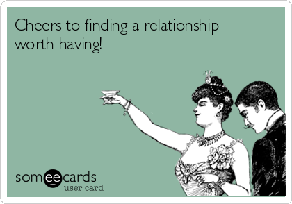 Cheers to finding a relationship
worth having!