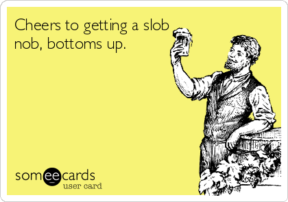 Cheers to getting a slob
nob, bottoms up.
