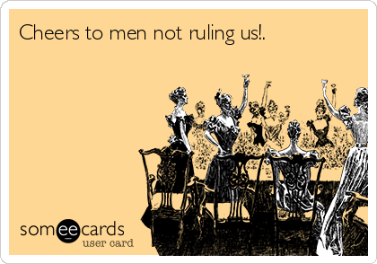 Cheers to men not ruling us!.