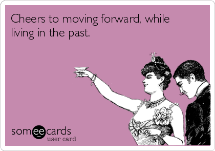 Cheers to moving forward, while 
living in the past. 