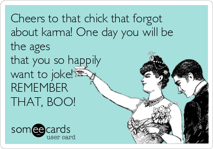 Cheers to that chick that forgot
about karma! One day you will be
the ages
that you so happily
want to joke!
REMEMBER
THAT, BOO!