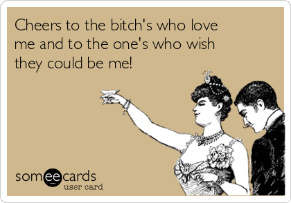 Cheers to the bitch's who love
me and to the one's who wish
they could be me!