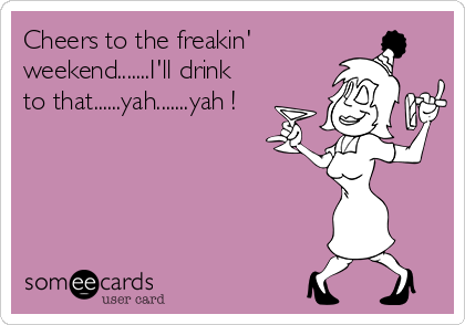 Cheers to the freakin'
weekend.......I'll drink
to that......yah.......yah !