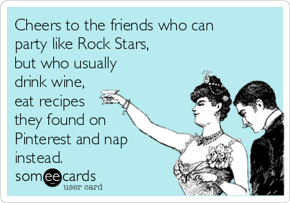 Cheers to the friends who can
party like Rock Stars,
but who usually
drink wine,
eat recipes
they found on
Pinterest and nap
instead.
