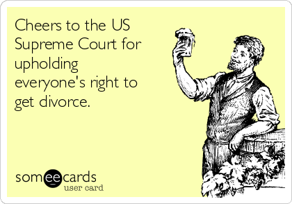 Cheers to the US 
Supreme Court for
upholding
everyone's right to
get divorce.