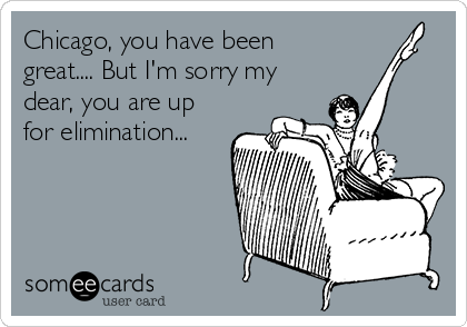 Chicago, you have been
great.... But I'm sorry my
dear, you are up
for elimination...