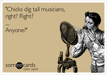 "Chicks dig tall musicians,
right? Right?
....
Anyone?"