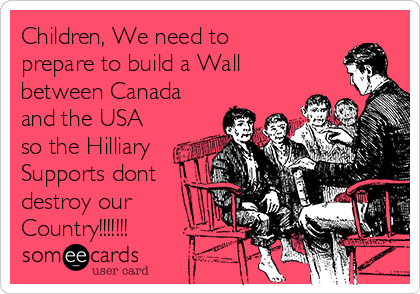 Children, We need to
prepare to build a Wall
between Canada
and the USA
so the Hilliary
Supports dont
destroy our
Country!!!!!!!