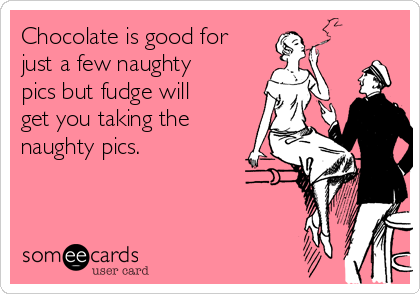 Chocolate is good for
just a few naughty
pics but fudge will
get you taking the
naughty pics.