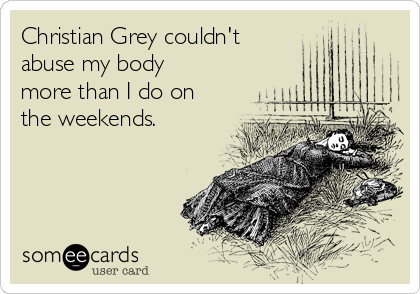 Christian Grey couldn't 
abuse my body
more than I do on
the weekends.
