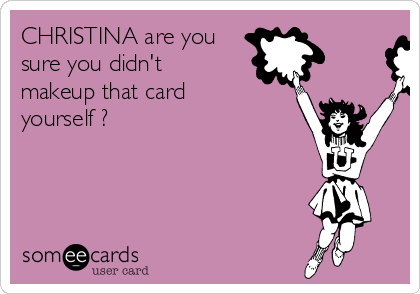 CHRISTINA are you
sure you didn't
makeup that card
yourself ?