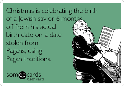 Christmas is celebrating the birth
of a Jewish savior 6 months
off from his actual
birth date on a date
stolen from
Pagans, using
Pagan traditions.