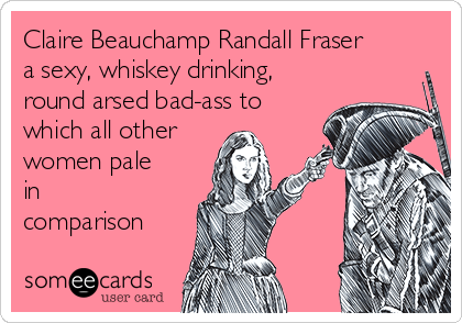 Claire Beauchamp Randall Fraser
a sexy, whiskey drinking,
round arsed bad-ass to
which all other
women pale
in
comparison