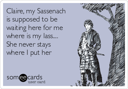 Claire, my Sassenach
is supposed to be
waiting here for me
where is my lass....
She never stays
where I put her