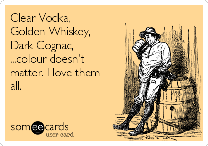 Clear Vodka,
Golden Whiskey,
Dark Cognac,
...colour doesn't
matter. I love them
all.
