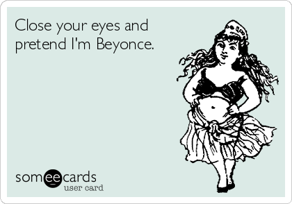 Close your eyes and
pretend I'm Beyonce.