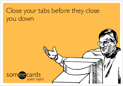 Close your tabs before they close
you down