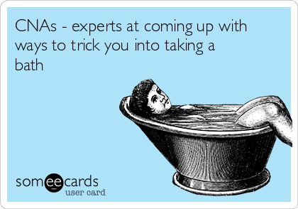 CNAs - experts at coming up with
ways to trick you into taking a
bath