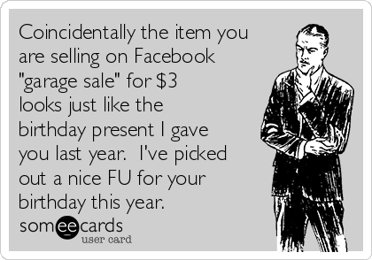 Coincidentally the item you
are selling on Facebook
"garage sale" for $3
looks just like the
birthday present I gave
you last year.  I've picked
out a nice FU for your
birthday this year.