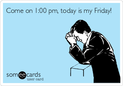 Come on 1:00 pm, today is my Friday!